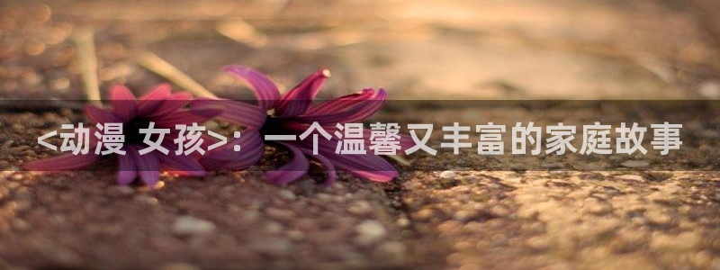 动漫天堂在线观看：<动漫 女孩>：一个温馨又丰富的家庭故事