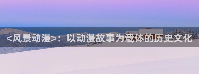 内地动漫天堂：<风景动漫>：以动漫故事为载体的历史文化
