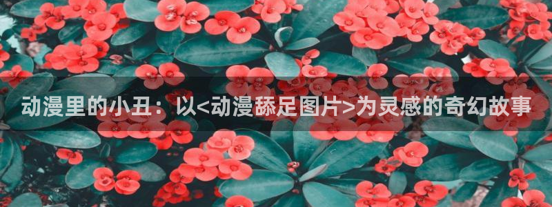 3d动漫天堂：动漫里的小丑：以<动漫舔足图片>为灵感的奇幻故事